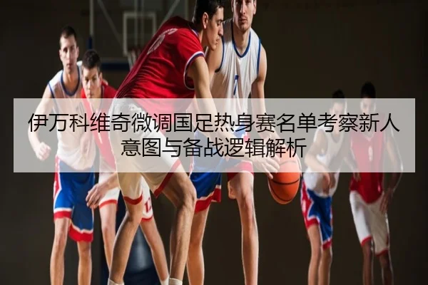 伊万科维奇微调国足热身赛名单考察新人意图与备战逻辑解析