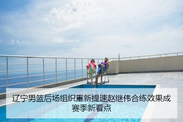 辽宁男篮后场组织重新提速赵继伟合练效果成赛季新看点