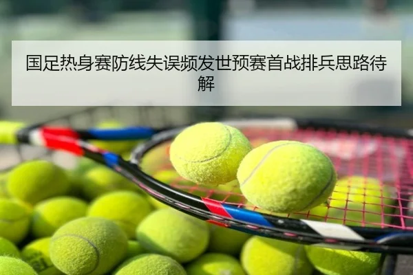 国足热身赛防线失误频发世预赛首战排兵思路待解