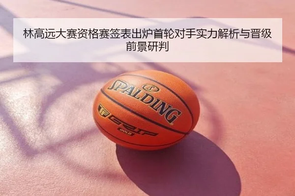 林高远大赛资格赛签表出炉首轮对手实力解析与晋级前景研判