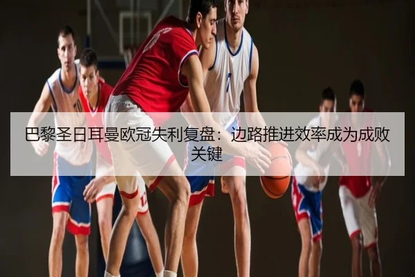 巴黎圣日耳曼欧冠失利复盘：边路推进效率成为成败关键