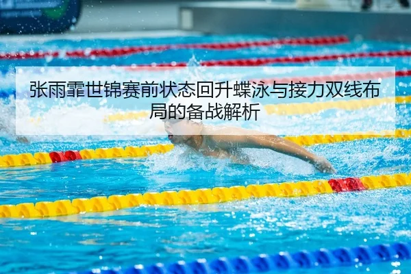 张雨霏世锦赛前状态回升蝶泳与接力双线布局的备战解析
