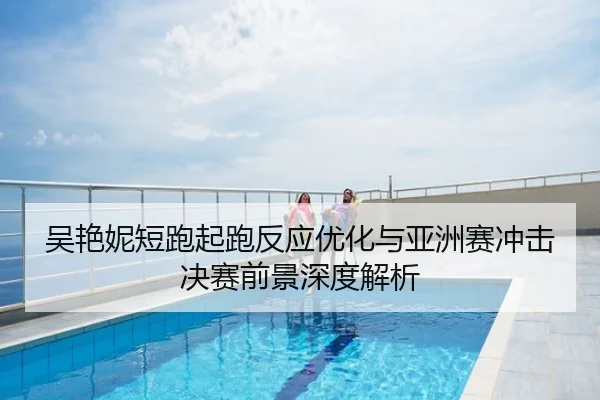 吴艳妮短跑起跑反应优化与亚洲赛冲击决赛前景深度解析