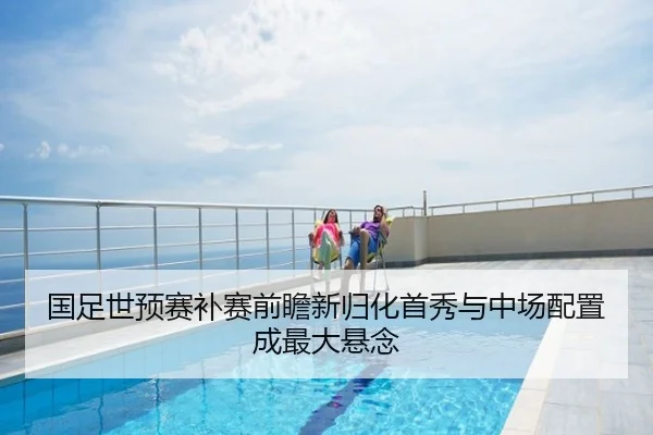 国足世预赛补赛前瞻新归化首秀与中场配置成最大悬念