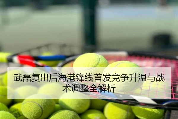 武磊复出后海港锋线首发竞争升温与战术调整全解析